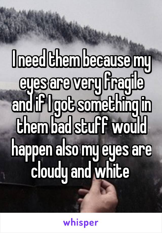 I need them because my eyes are very fragile and if I got something in them bad stuff would happen also my eyes are cloudy and white 