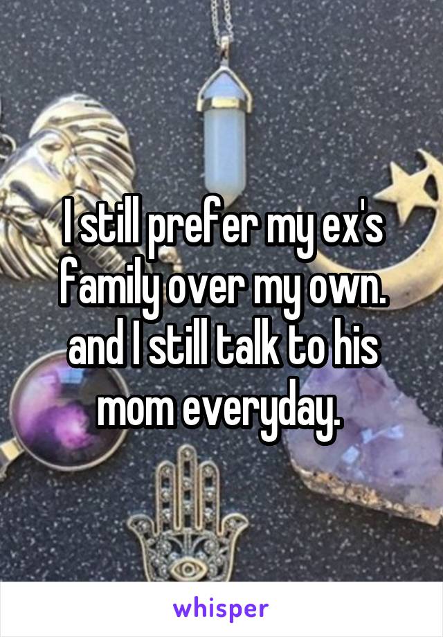 I still prefer my ex's family over my own. and I still talk to his mom everyday. 
