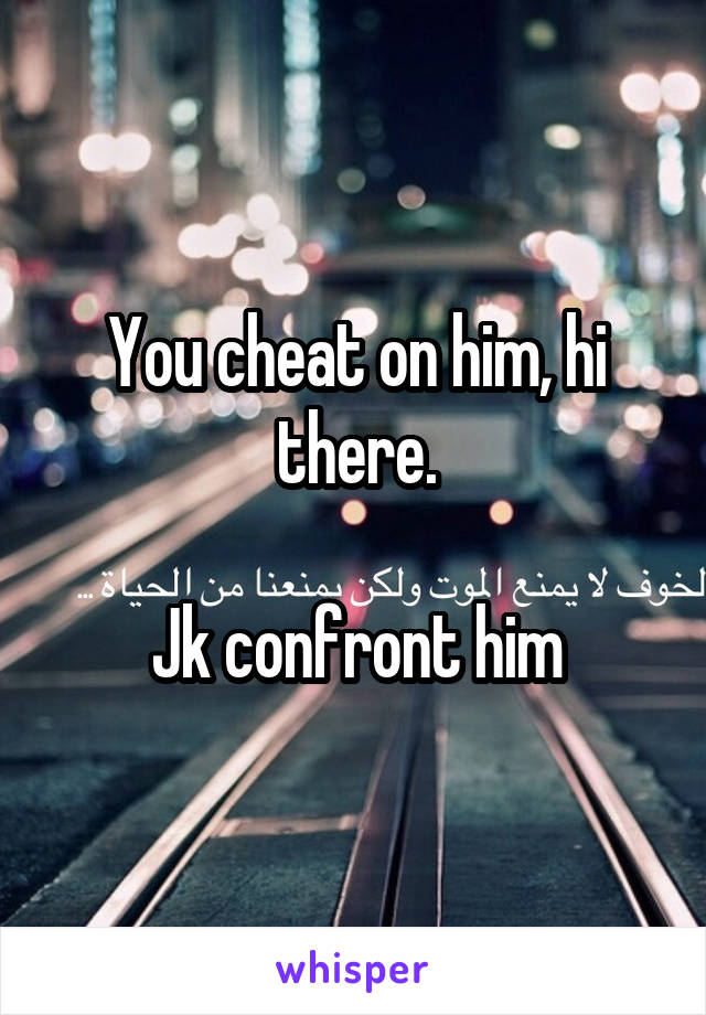 You cheat on him, hi there.

Jk confront him