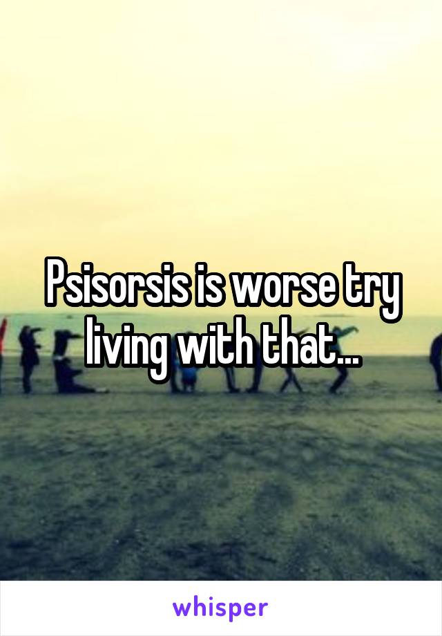 Psisorsis is worse try living with that...