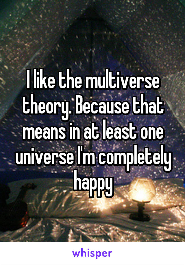 I like the multiverse theory. Because that means in at least one universe I'm completely happy
