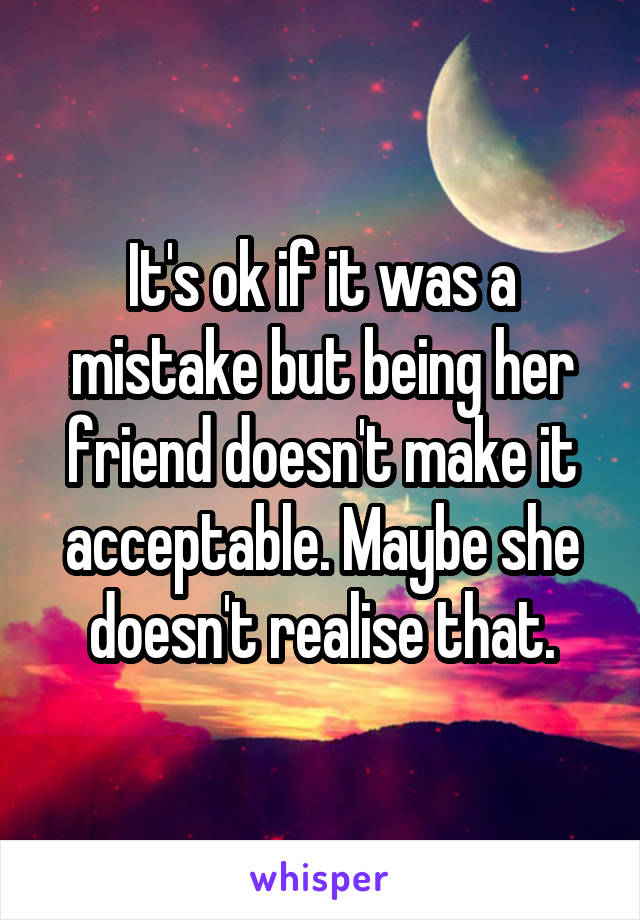 It's ok if it was a mistake but being her friend doesn't make it acceptable. Maybe she doesn't realise that.