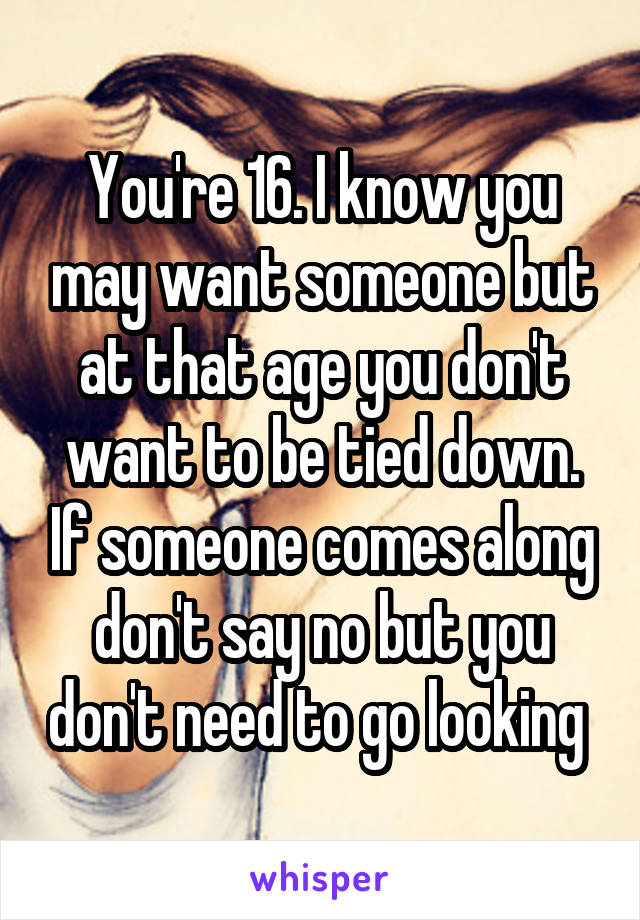 You're 16. I know you may want someone but at that age you don't want to be tied down. If someone comes along don't say no but you don't need to go looking 