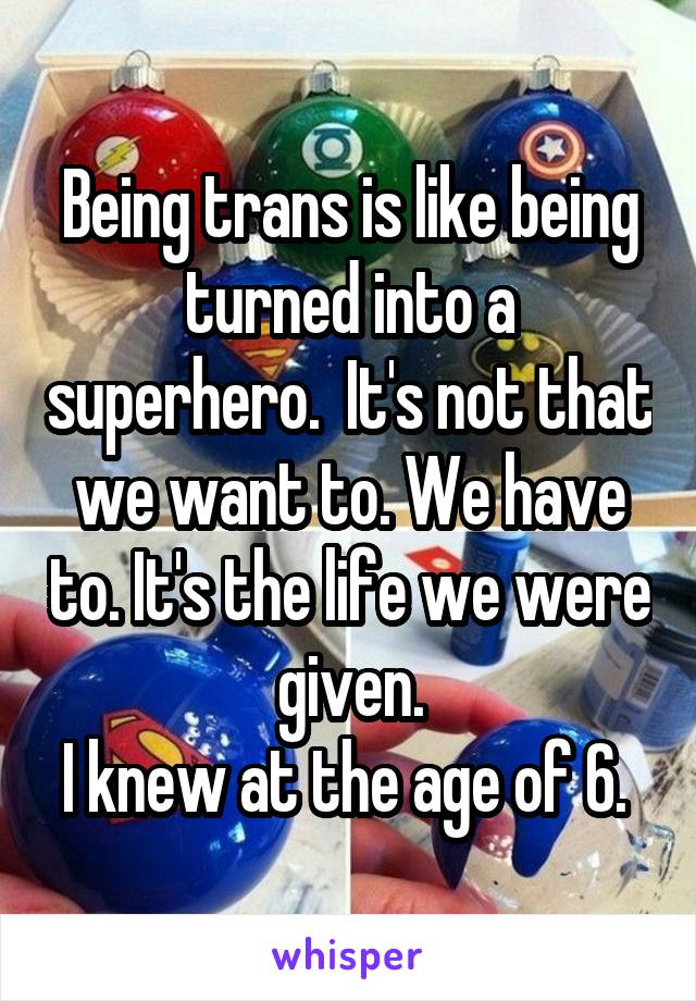 Being trans is like being turned into a superhero.  It's not that we want to. We have to. It's the life we were given.
I knew at the age of 6. 