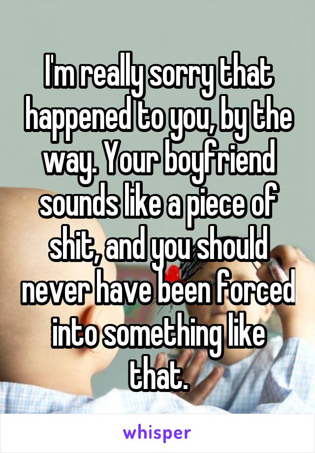 I'm really sorry that happened to you, by the way. Your boyfriend sounds like a piece of shit, and you should never have been forced into something like that.