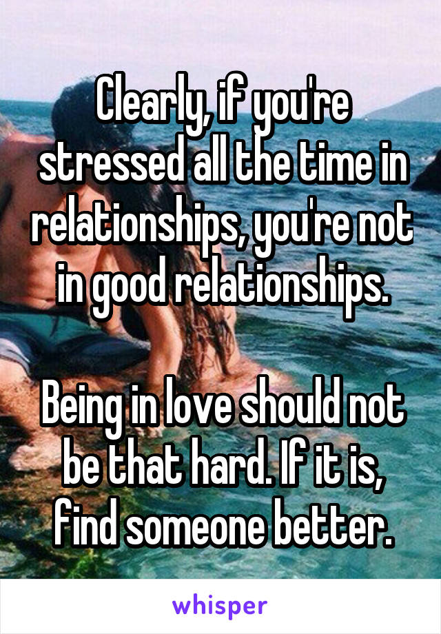 Clearly, if you're stressed all the time in relationships, you're not in good relationships.

Being in love should not be that hard. If it is, find someone better.