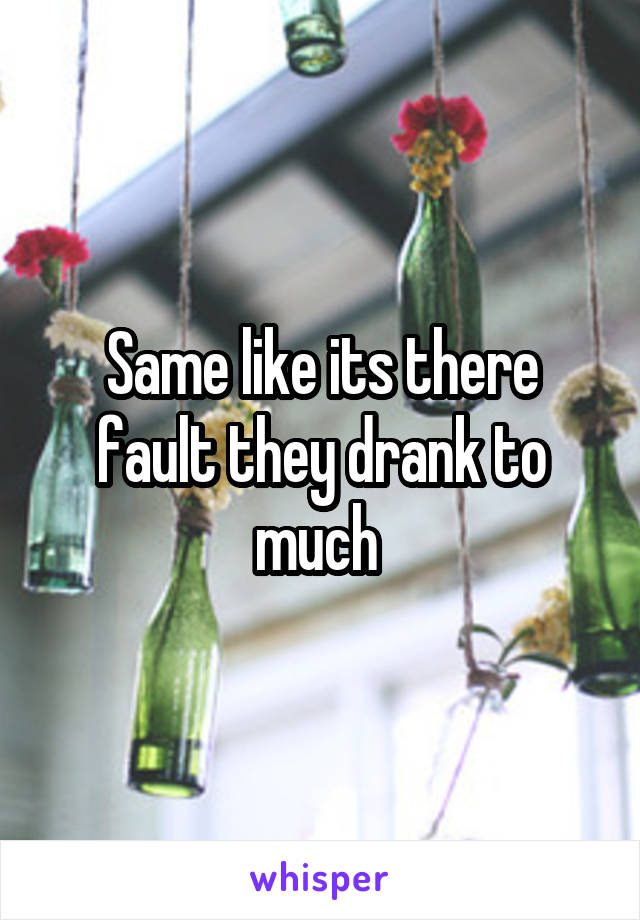 Same like its there fault they drank to much 