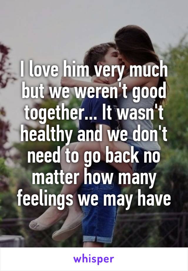 I love him very much but we weren't good together... It wasn't healthy and we don't need to go back no matter how many feelings we may have