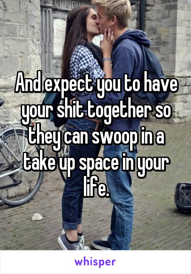 And expect you to have your shit together so they can swoop in a take up space in your life.