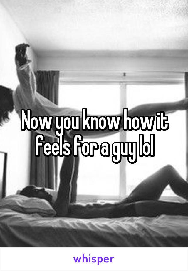 Now you know how it feels for a guy lol