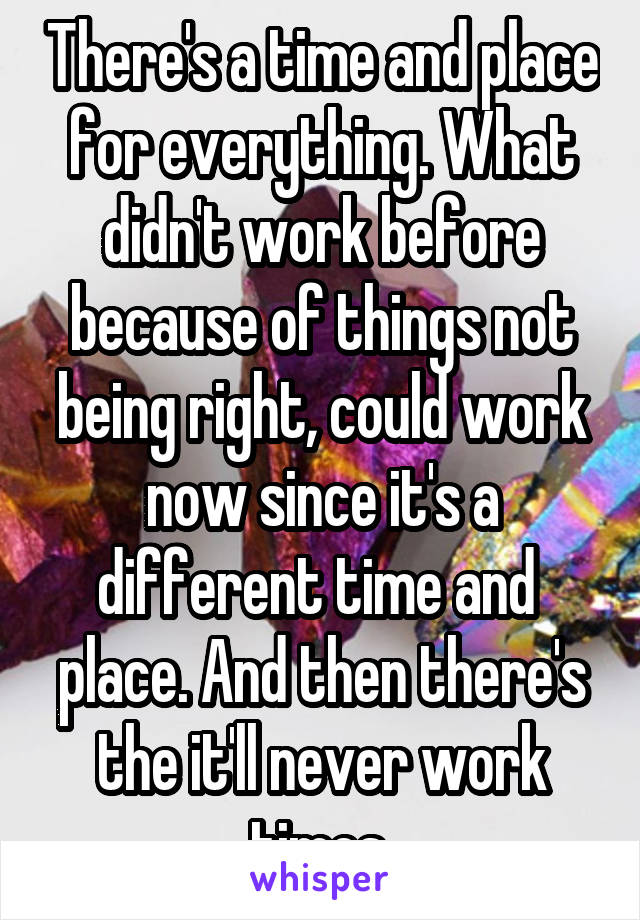 There's a time and place for everything. What didn't work before because of things not being right, could work now since it's a different time and  place. And then there's the it'll never work times.