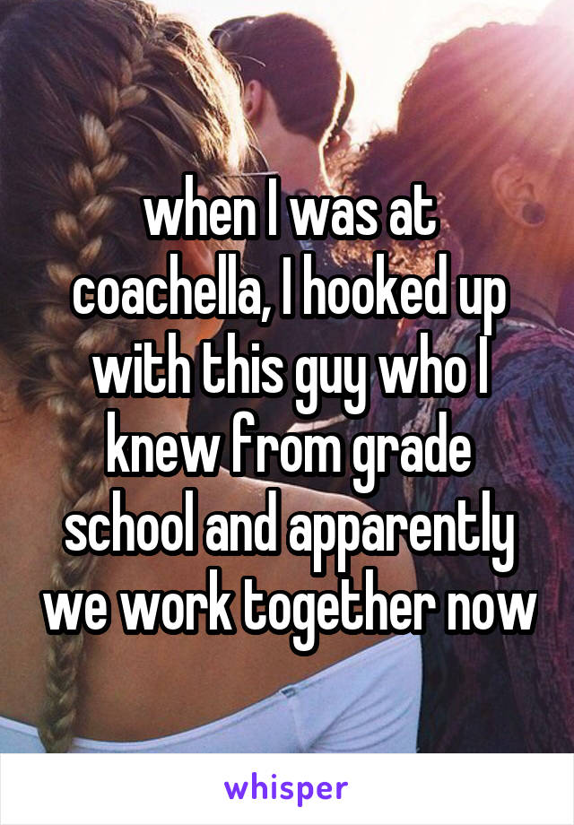 when I was at coachella, I hooked up with this guy who I knew from grade school and apparently we work together now