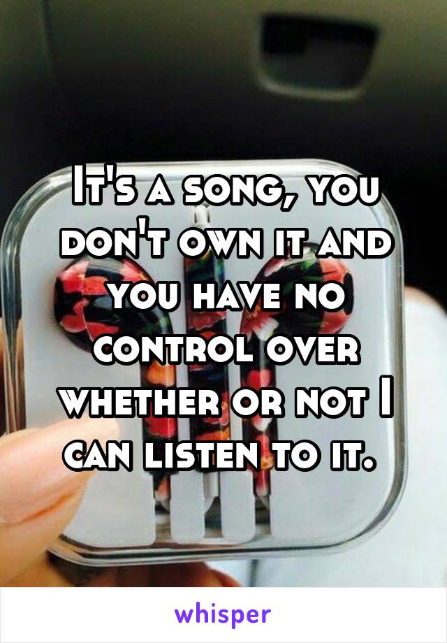 It's a song, you don't own it and you have no control over whether or not I can listen to it. 