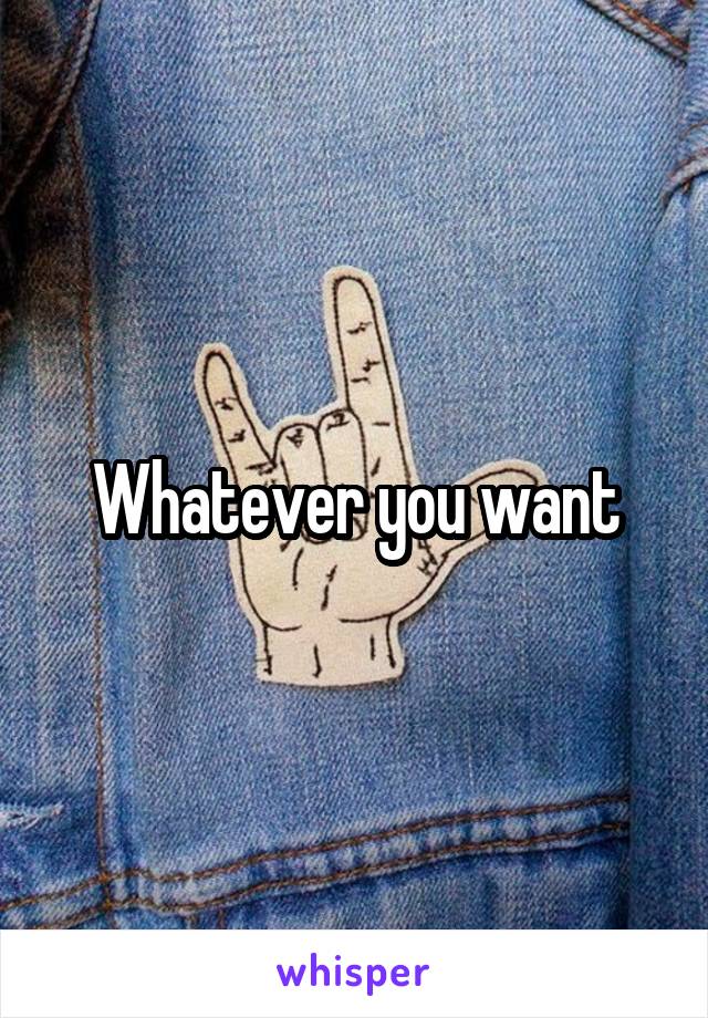 Whatever you want