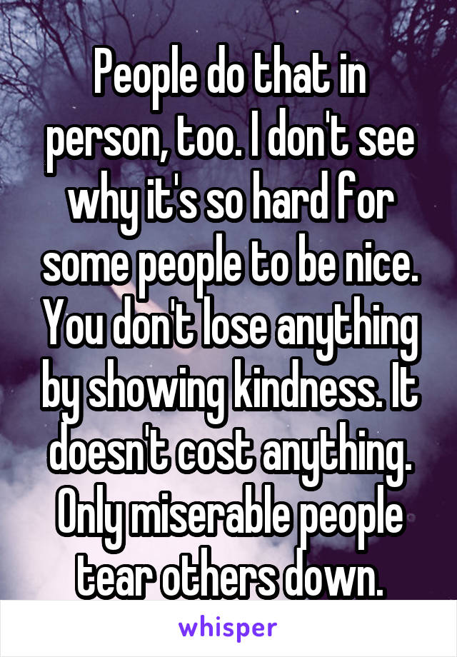 People do that in person, too. I don't see why it's so hard for some people to be nice. You don't lose anything by showing kindness. It doesn't cost anything. Only miserable people tear others down.