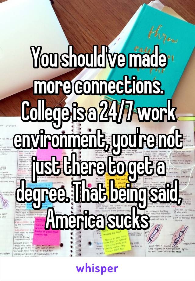 You should've made more connections. College is a 24/7 work environment, you're not just there to get a degree. That being said, America sucks 