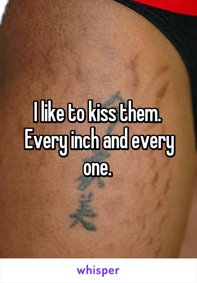 I like to kiss them. 
Every inch and every one. 