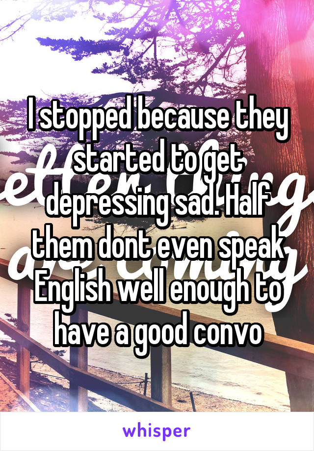 I stopped because they started to get depressing sad. Half them dont even speak English well enough to have a good convo