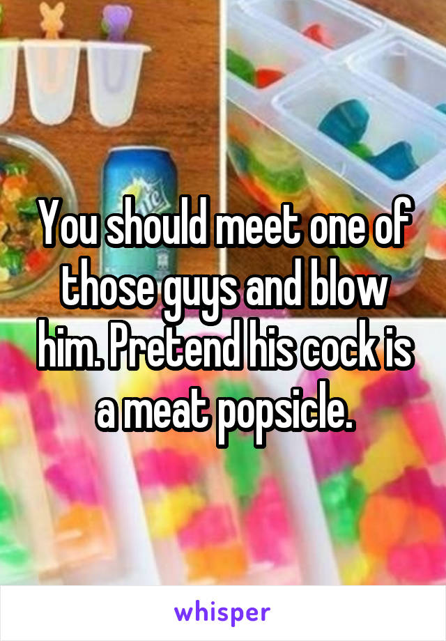 You should meet one of those guys and blow him. Pretend his cock is a meat popsicle.