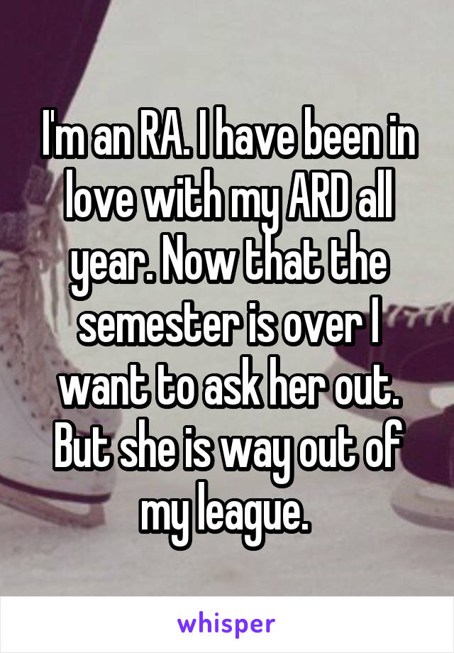 I'm an RA. I have been in love with my ARD all year. Now that the semester is over I want to ask her out. But she is way out of my league. 