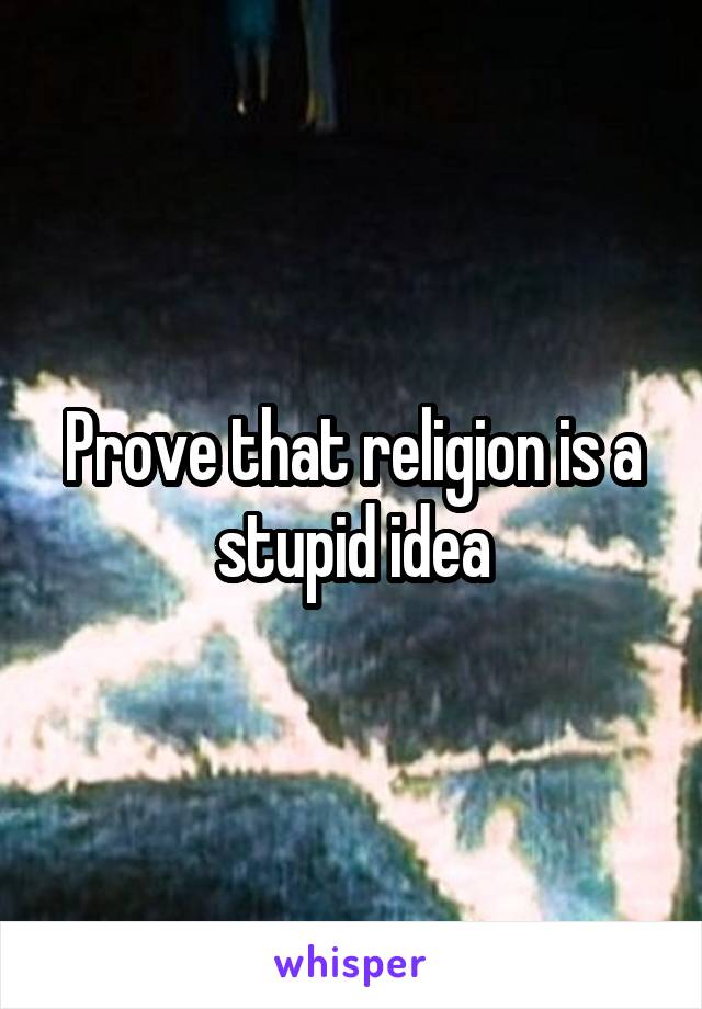 Prove that religion is a stupid idea