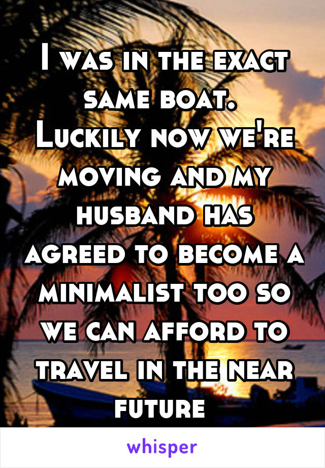 I was in the exact same boat. 
Luckily now we're moving and my husband has agreed to become a minimalist too so we can afford to travel in the near future 