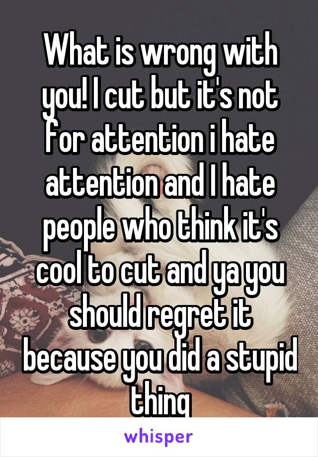 What is wrong with you! I cut but it's not for attention i hate attention and I hate people who think it's cool to cut and ya you should regret it because you did a stupid thing