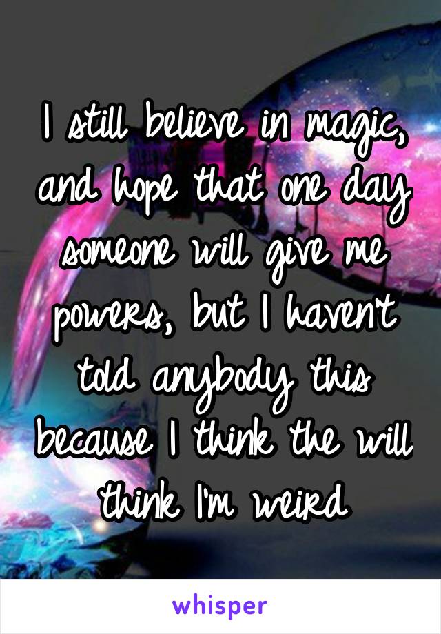 I still believe in magic, and hope that one day someone will give me powers, but I haven't told anybody this because I think the will think I'm weird