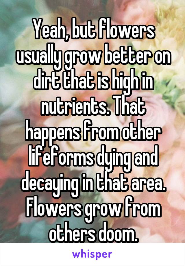 Yeah, but flowers usually grow better on dirt that is high in nutrients. That happens from other lifeforms dying and decaying in that area. Flowers grow from others doom.