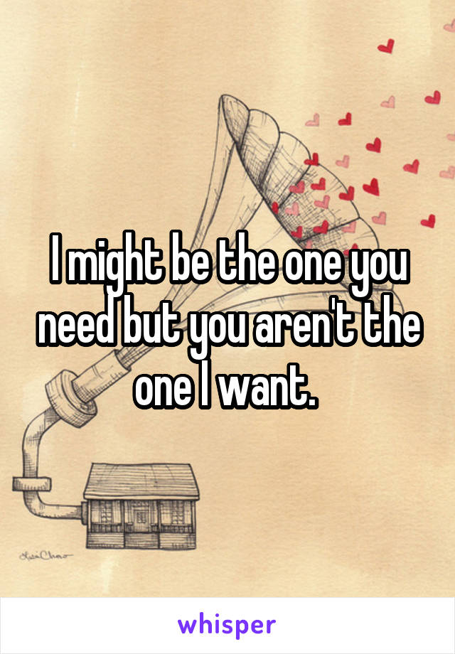 I might be the one you need but you aren't the one I want. 