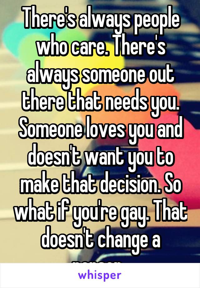 There's always people who care. There's always someone out there that needs you. Someone loves you and doesn't want you to make that decision. So what if you're gay. That doesn't change a person. 