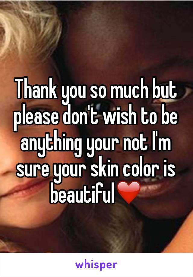 Thank you so much but please don't wish to be anything your not I'm sure your skin color is beautiful❤️