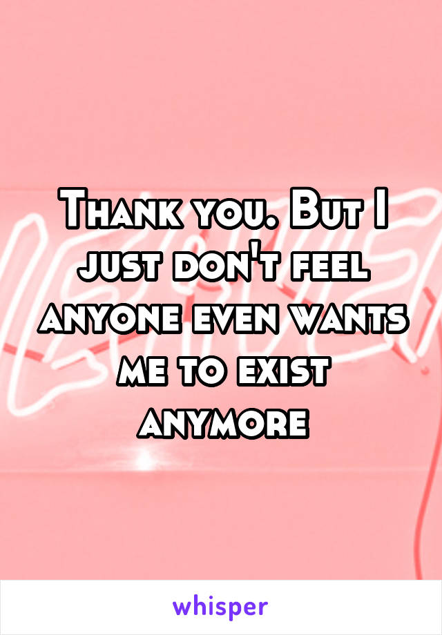 Thank you. But I just don't feel anyone even wants me to exist anymore