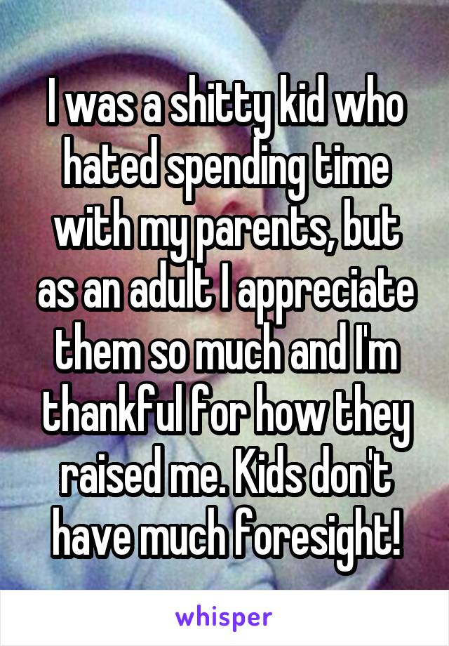 I was a shitty kid who hated spending time with my parents, but as an adult I appreciate them so much and I'm thankful for how they raised me. Kids don't have much foresight!