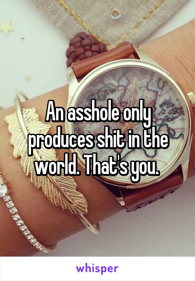 An asshole only produces shit in the world. That's you. 