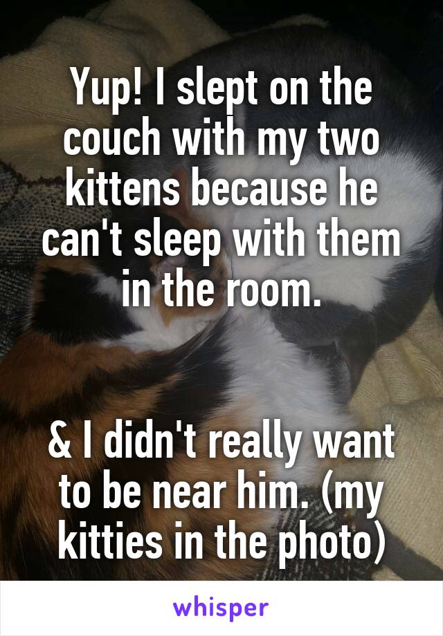 Yup! I slept on the couch with my two kittens because he can't sleep with them in the room.


& I didn't really want to be near him. (my kitties in the photo)