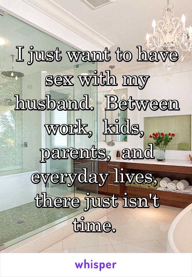 I just want to have sex with my husband.  Between work,  kids,  parents,  and everyday lives,  there just isn't time. 