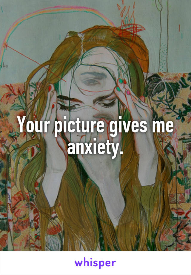 Your picture gives me anxiety.