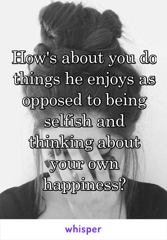 How's about you do things he enjoys as opposed to being selfish and thinking about your own happiness?