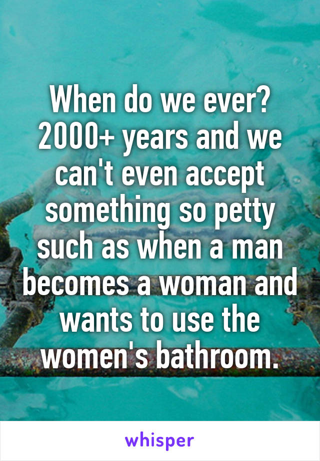 When do we ever? 2000+ years and we can't even accept something so petty such as when a man becomes a woman and wants to use the women's bathroom.