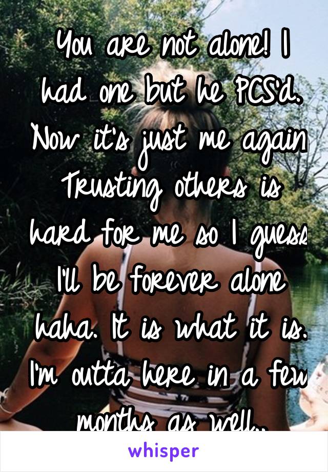 You are not alone! I had one but he PCS'd. Now it's just me again. Trusting others is hard for me so I guess I'll be forever alone haha. It is what it is. I'm outta here in a few months as well..