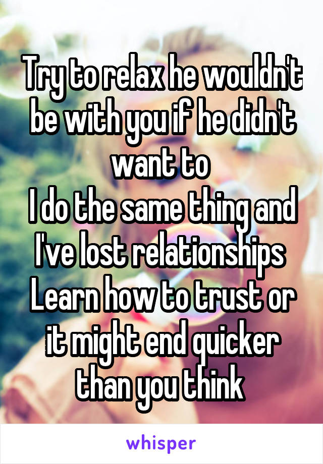 Try to relax he wouldn't be with you if he didn't want to 
I do the same thing and I've lost relationships 
Learn how to trust or it might end quicker than you think 