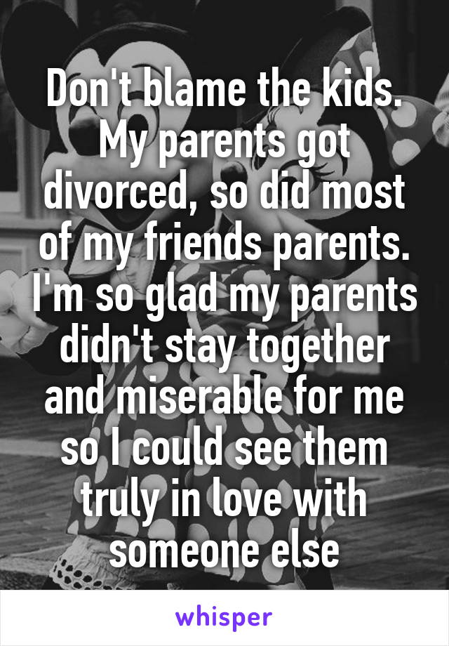 Don't blame the kids. My parents got divorced, so did most of my friends parents. I'm so glad my parents didn't stay together and miserable for me so I could see them truly in love with someone else