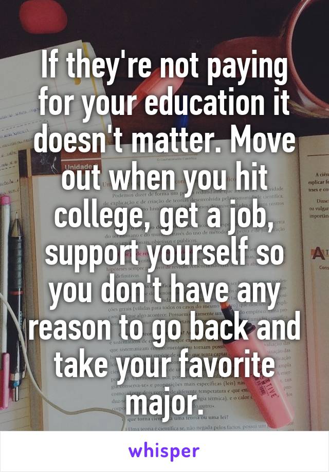 If they're not paying for your education it doesn't matter. Move out when you hit college, get a job, support yourself so you don't have any reason to go back and take your favorite major.