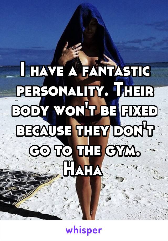 I have a fantastic personality. Their body won't be fixed because they don't go to the gym. Haha 