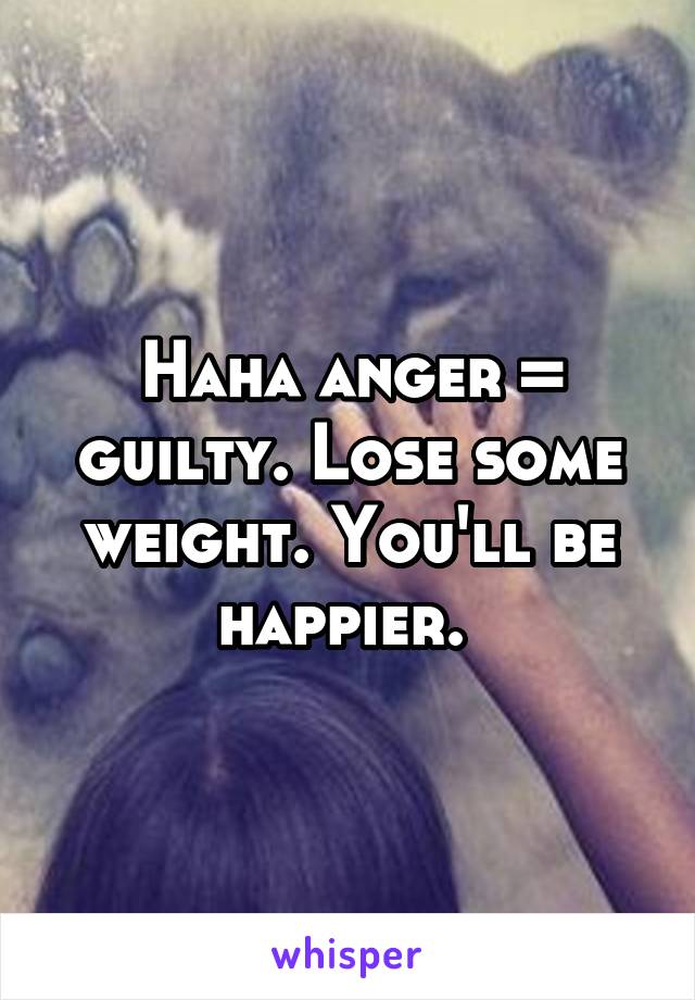 Haha anger = guilty. Lose some weight. You'll be happier. 