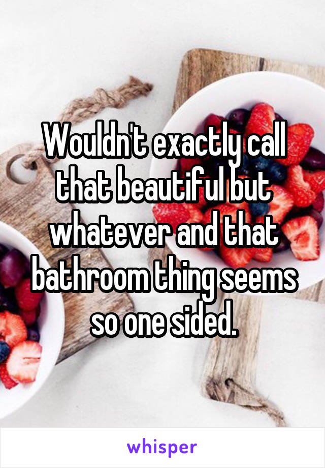 Wouldn't exactly call that beautiful but whatever and that bathroom thing seems so one sided.