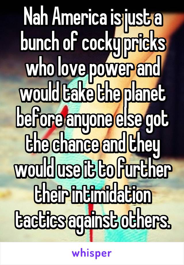 Nah America is just a bunch of cocky pricks who love power and would take the planet before anyone else got the chance and they would use it to further their intimidation tactics against others.
