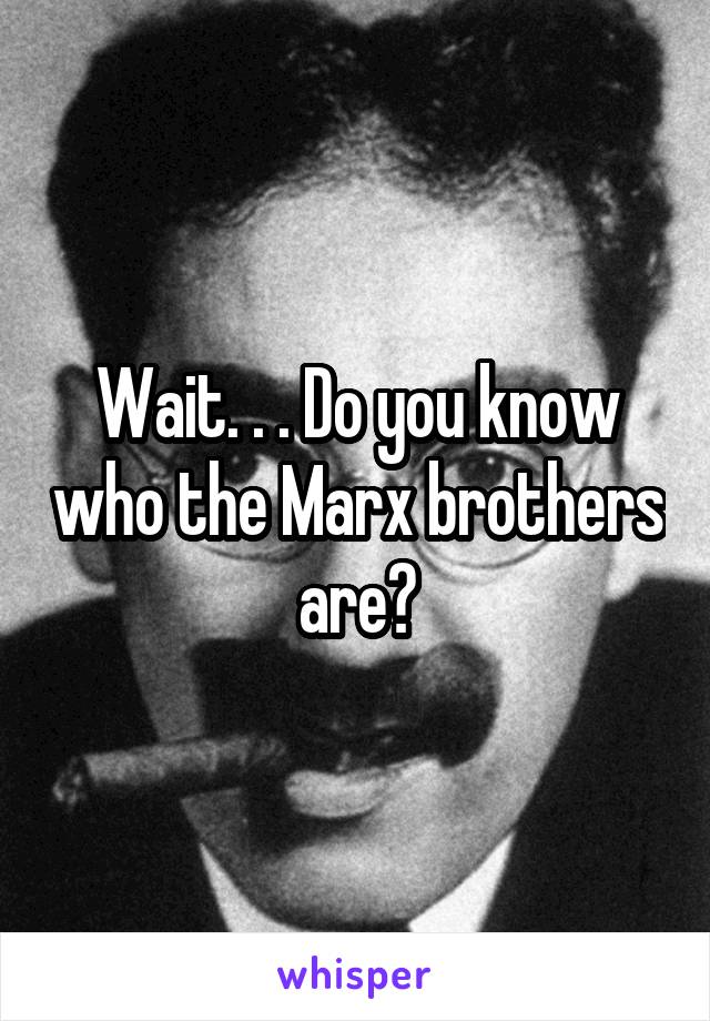 Wait. . . Do you know who the Marx brothers are?