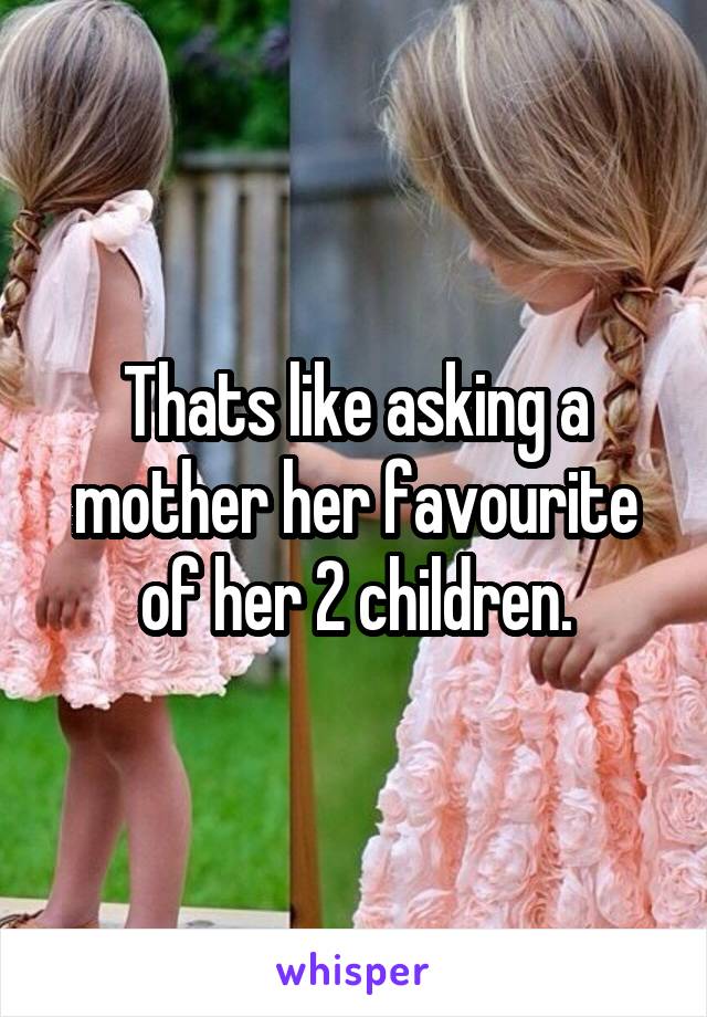 Thats like asking a mother her favourite of her 2 children.